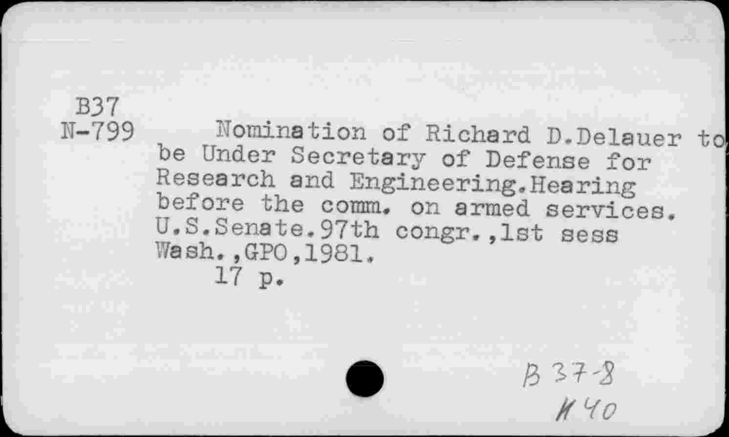 ﻿B37
N-799 Nomination of Richard D.Delauer to be Under Secretary of Defense for Research and Engineering.Hearing before the comm, on armed services. U.S.Senate.97th congr.,1st sess Wash.,GP0,1981.
17 p.
& W'S